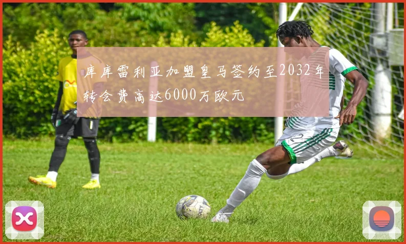 库库雷利亚加盟皇马签约至2032年转会费高达6000万欧元