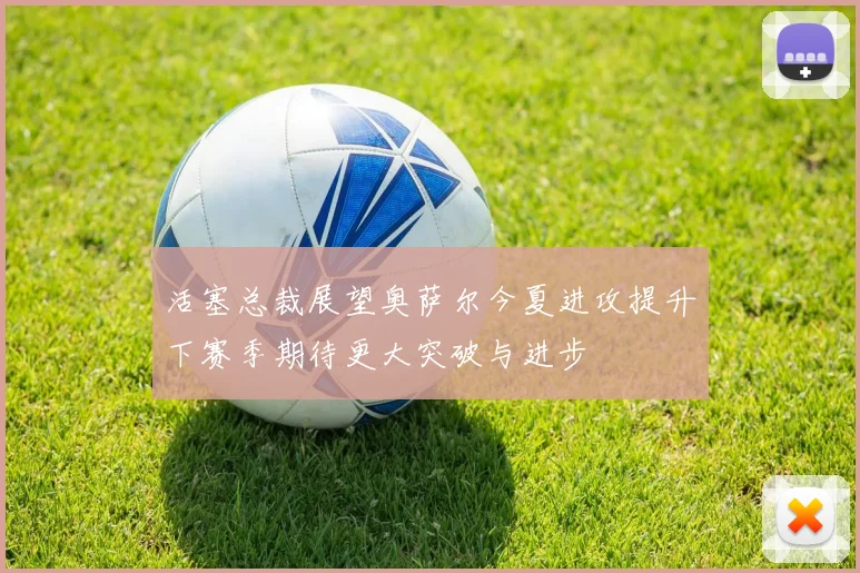 活塞总裁展望奥萨尔今夏进攻提升下赛季期待更大突破与进步