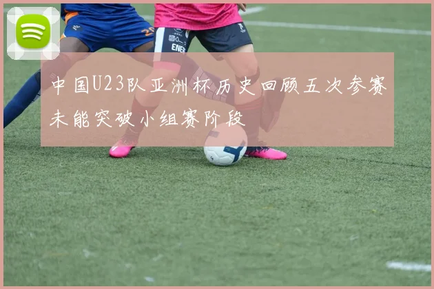 中国U23队亚洲杯历史回顾五次参赛未能突破小组赛阶段