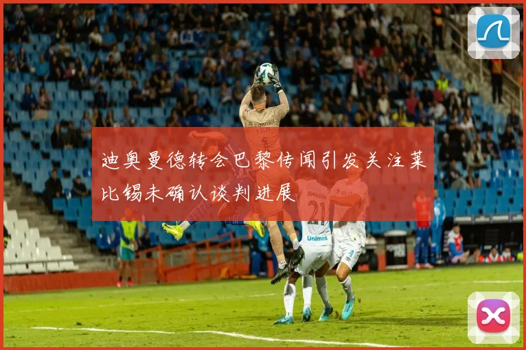迪奥曼德转会巴黎传闻引发关注莱比锡未确认谈判进展
