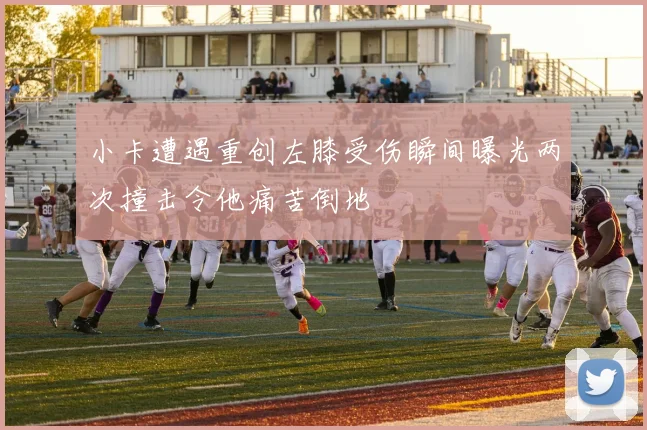 小卡遭遇重创左膝受伤瞬间曝光两次撞击令他痛苦倒地