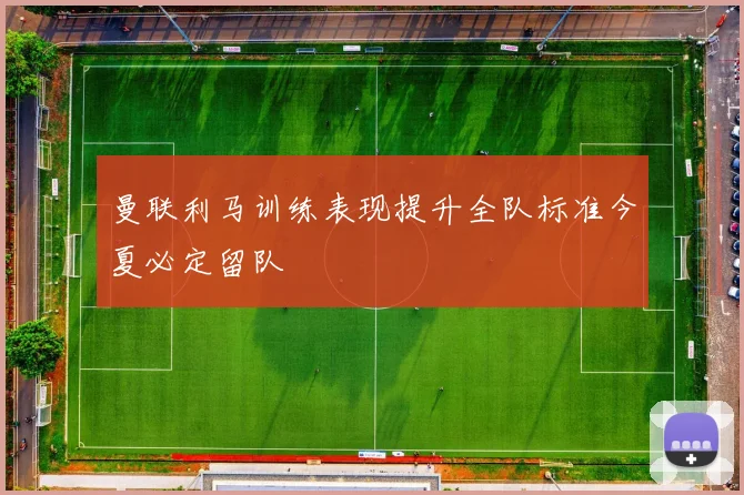 曼联利马训练表现提升全队标准今夏必定留队