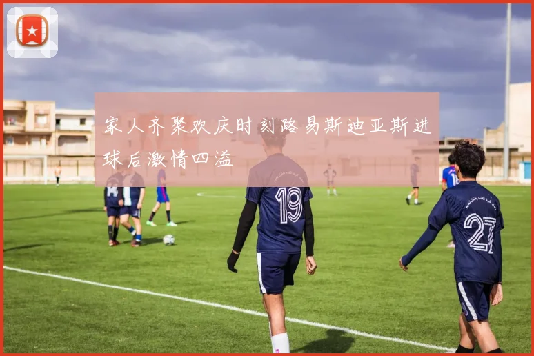 家人齐聚欢庆时刻路易斯迪亚斯进球后激情四溢