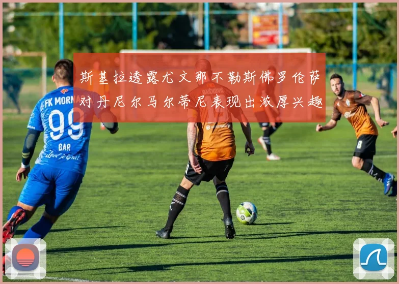 斯基拉透露尤文那不勒斯佛罗伦萨对丹尼尔马尔蒂尼表现出浓厚兴趣