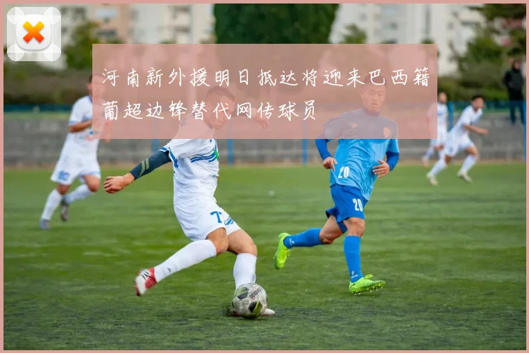 河南新外援明日抵达将迎来巴西籍葡超边锋替代网传球员
