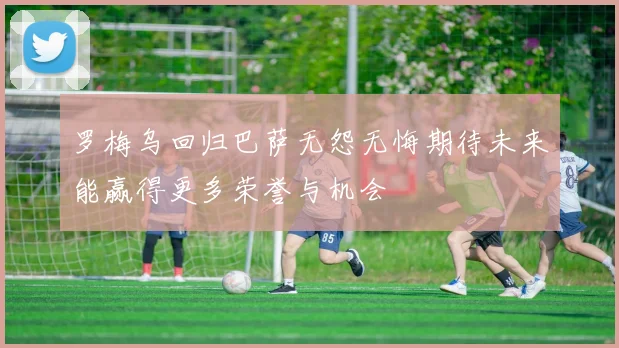 罗梅乌回归巴萨无怨无悔期待未来能赢得更多荣誉与机会