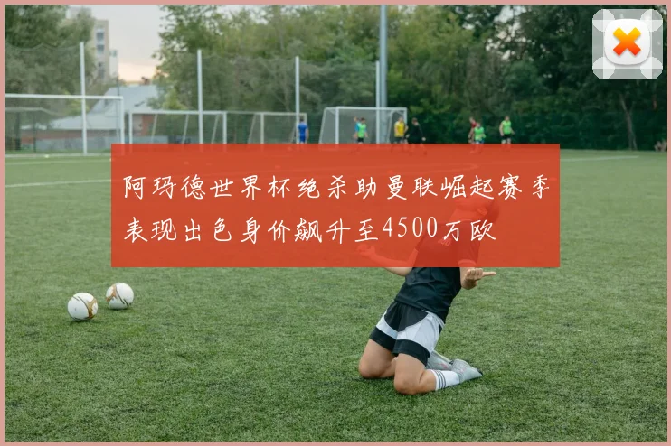 阿玛德世界杯绝杀助曼联崛起赛季表现出色身价飙升至4500万欧