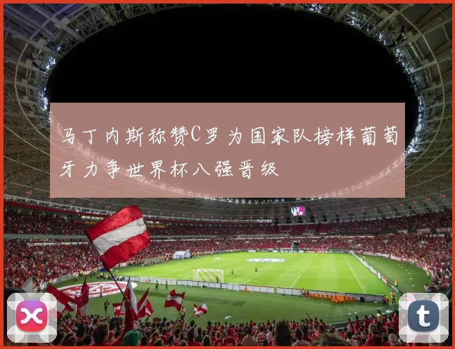 马丁内斯称赞C罗为国家队榜样葡萄牙力争世界杯八强晋级