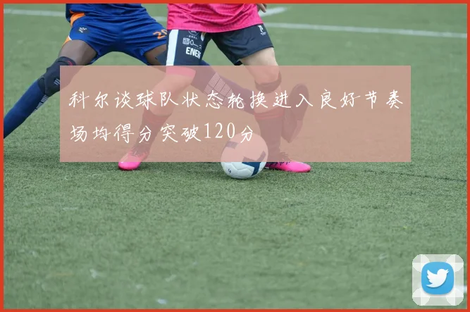 科尔谈球队状态轮换进入良好节奏场均得分突破120分