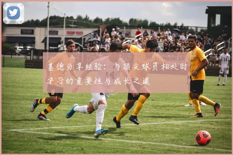 基德分享经验：与顶尖球员相处时学习的重要性与成长之道