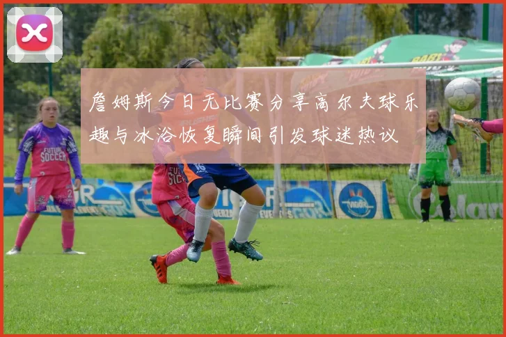 詹姆斯今日无比赛分享高尔夫球乐趣与冰浴恢复瞬间引发球迷热议