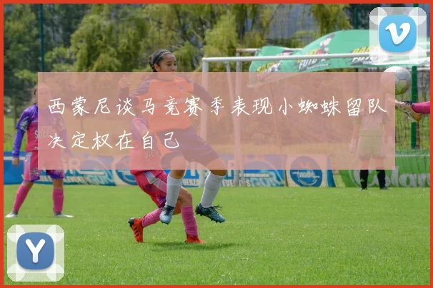 西蒙尼谈马竞赛季表现小蜘蛛留队决定权在自己