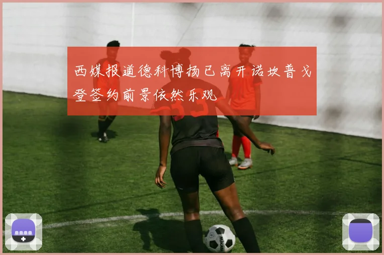 西媒报道德科博扬已离开诺坎普戈登签约前景依然乐观