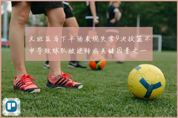 文班亚马下半场表现失常9次投篮不中导致球队被逆转成关键因素之一