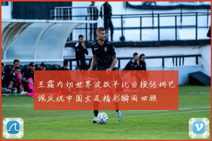 王霜内切世界波扳平比分模仿姆巴佩庆祝中国女足精彩瞬间回顾