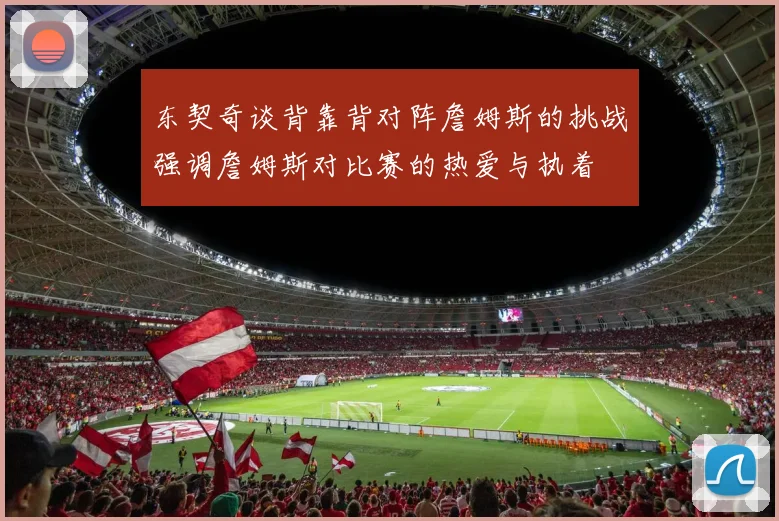 东契奇谈背靠背对阵詹姆斯的挑战强调詹姆斯对比赛的热爱与执着