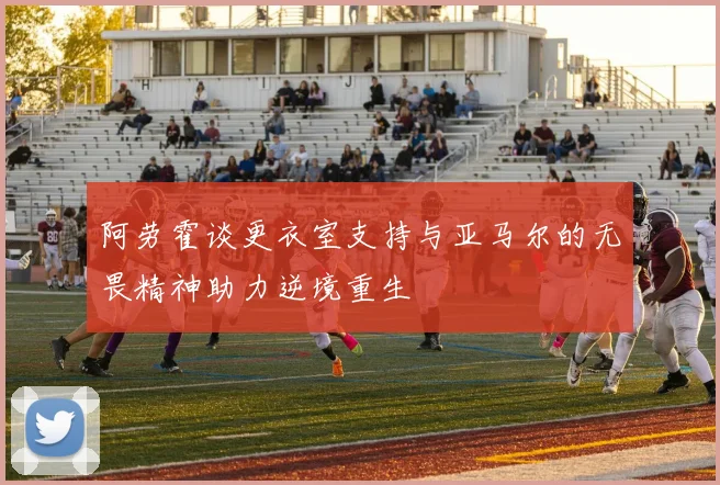 阿劳霍谈更衣室支持与亚马尔的无畏精神助力逆境重生