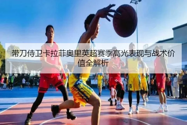 带刀侍卫卡拉菲奥里英超赛季高光表现与战术价值全解析（HengYao）